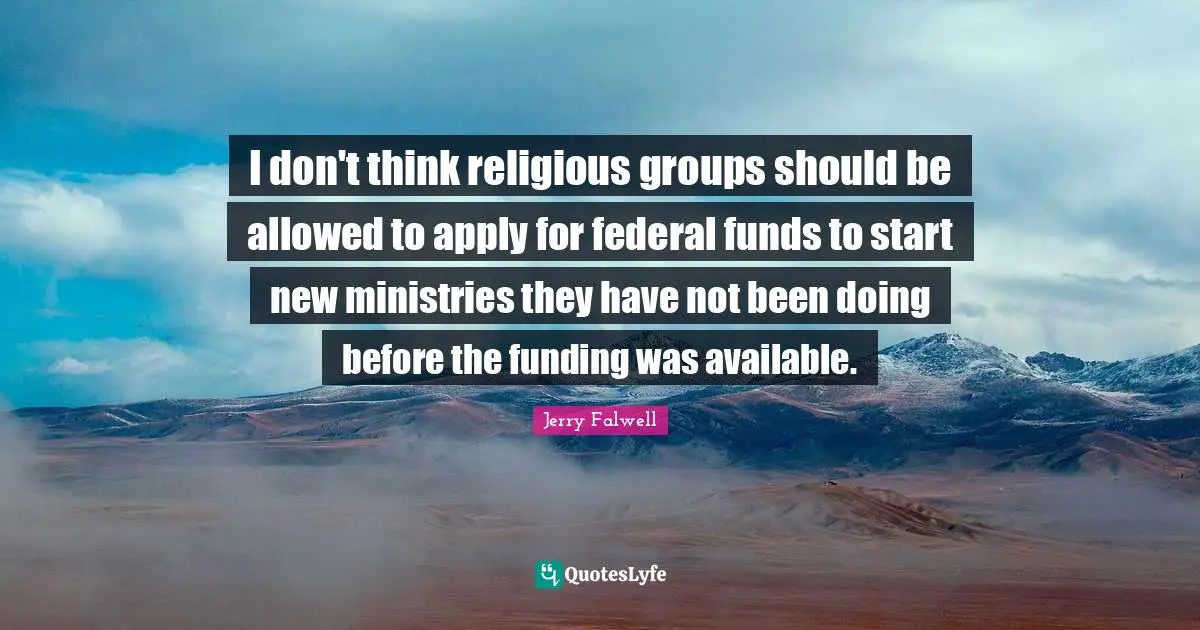 Jerry Falwell Quotes: "I don't think religious groups should be allowed to apply for federal funds to start new ministries they have not been doing before the funding was available."