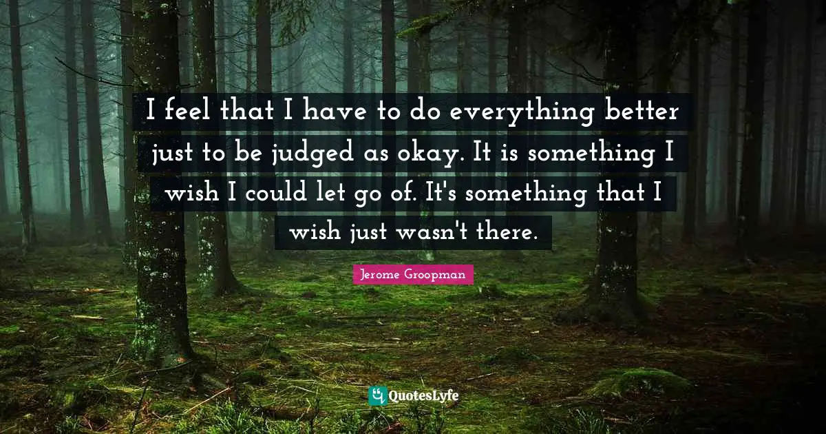 I feel that I have to do everything better just to be judged as okay. It is something I wish I could let go of. It's something that I wish just wasn't there.