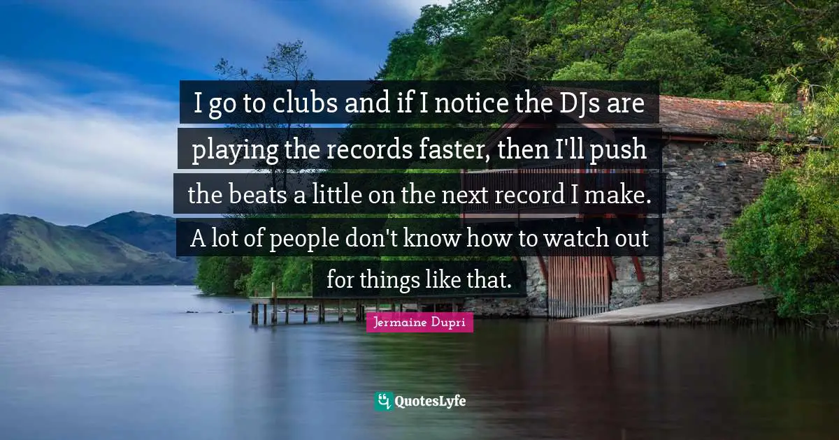 I go to clubs and if I notice the DJs are playing the records faster, then I'll push the beats a little on the next record I make. A lot of people don't know how to watch out for things like that.