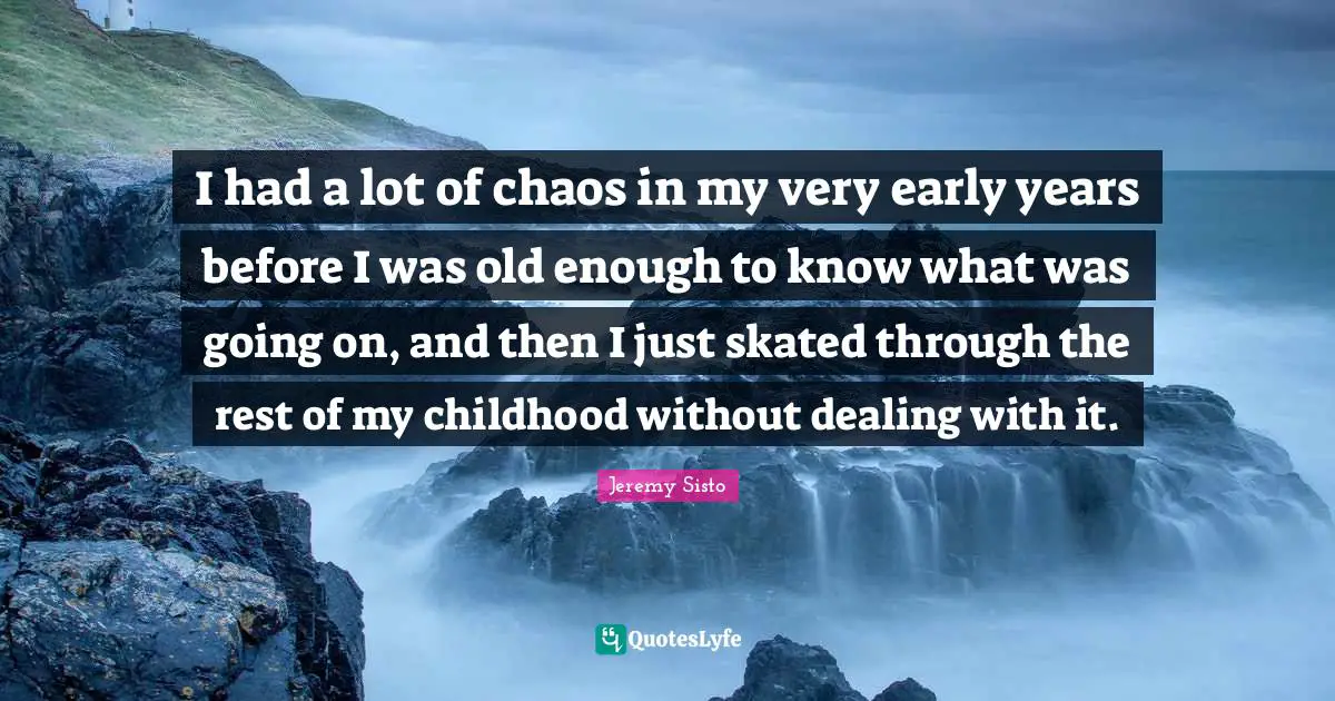 I had a lot of chaos in my very early years before I was old enough to know what was going on, and then I just skated through the rest of my childhood without dealing with it.