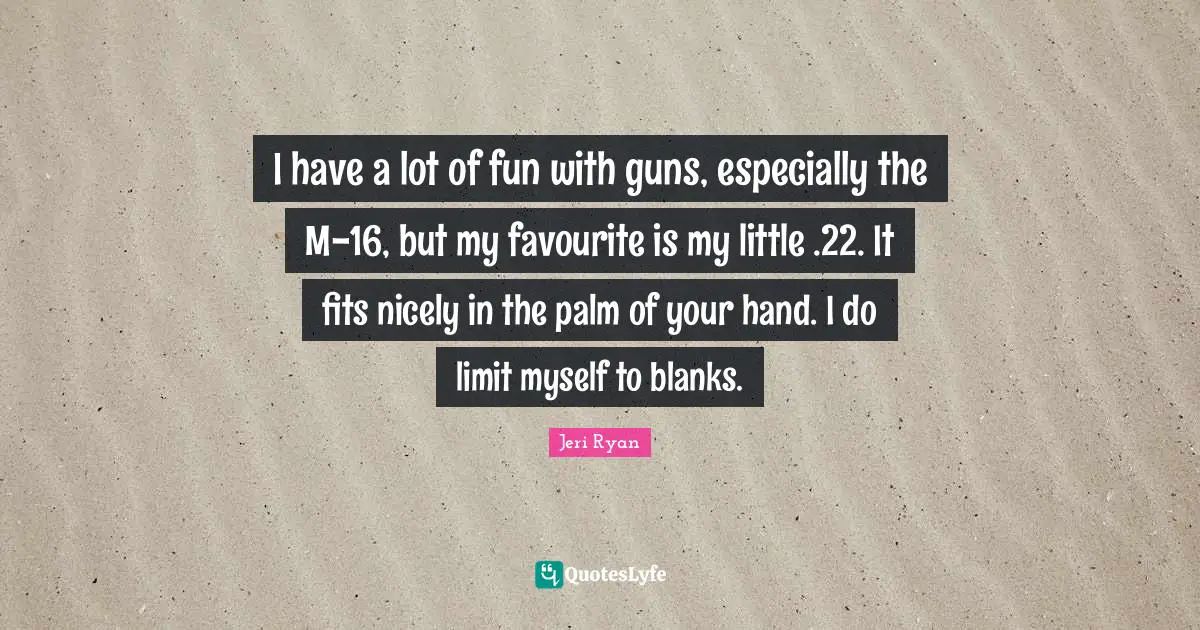 I have a lot of fun with guns, especially the M-16, but my favourite is my little .22. It fits nicely in the palm of your hand. I do limit myself to blanks.