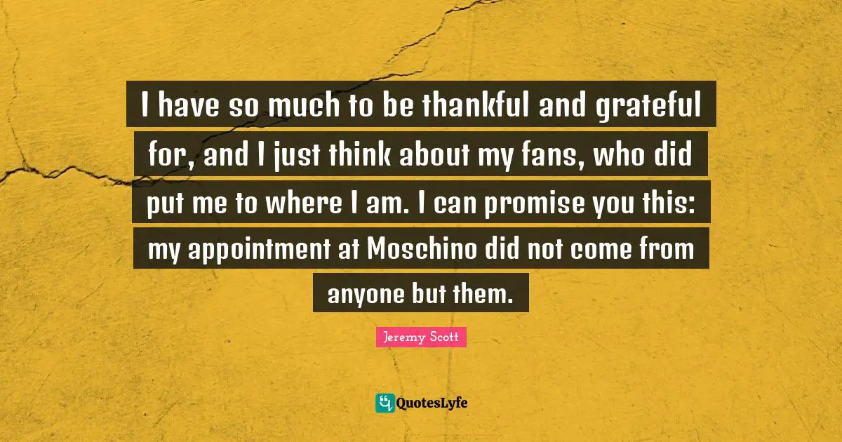 Jeremy Scott Quotes: "I have so much to be thankful and grateful for, and I just think about my fans, who did put me to where I am. I can promise you this: my appointment at Moschino did not come from anyone but them."