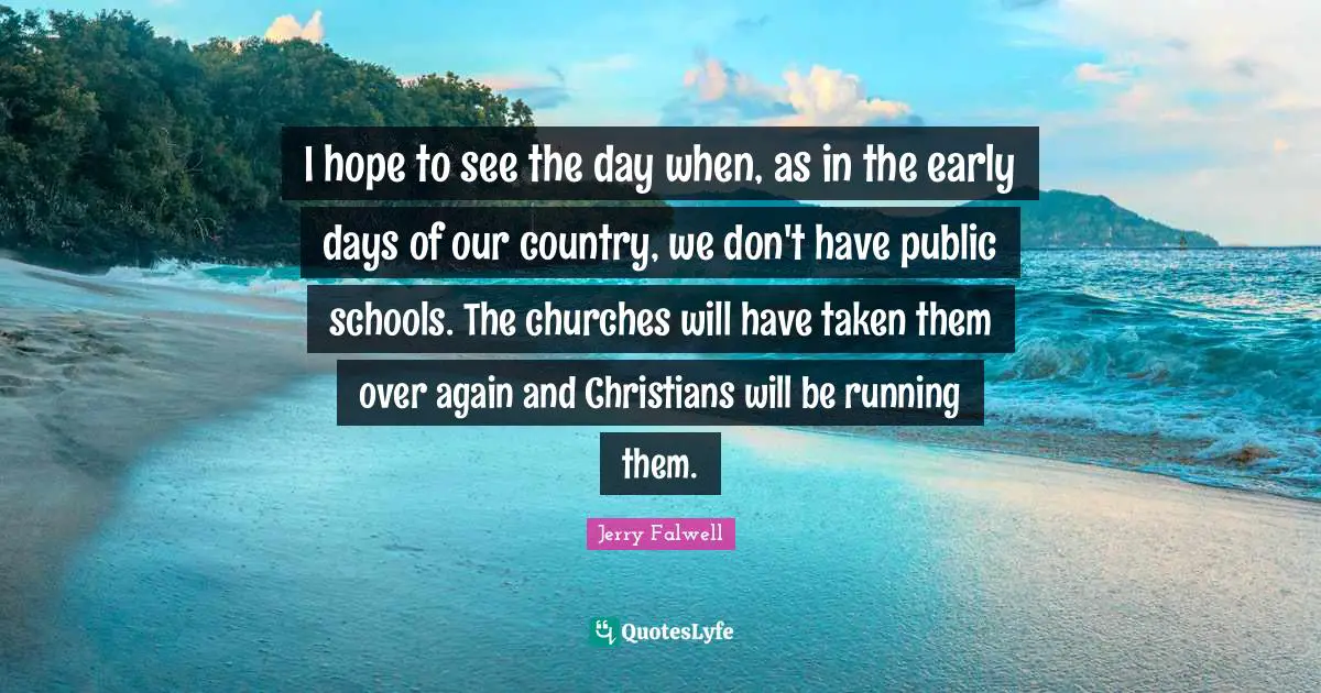 Jerry Falwell Quotes: "I hope to see the day when, as in the early days of our country, we don't have public schools. The churches will have taken them over again and Christians will be running them."