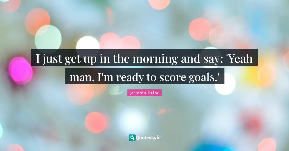 I just get up in the morning and say: 'Yeah man, I'm ready to score goals.'