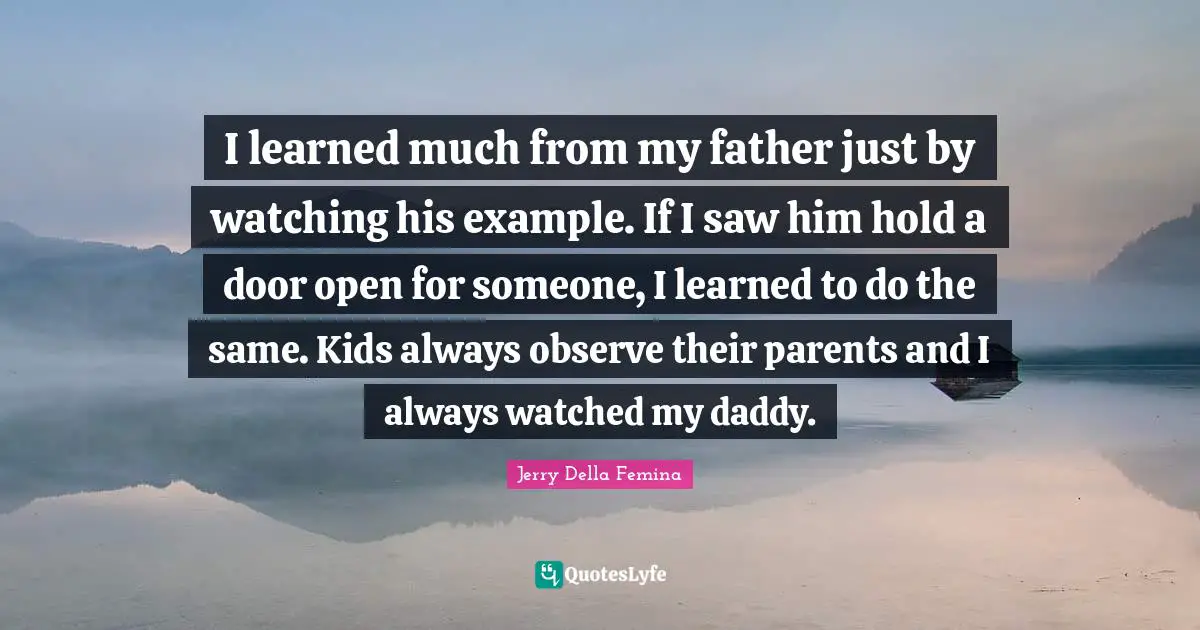I learned much from my father just by watching his example. If I saw him hold a door open for someone, I learned to do the same. Kids always observe their parents and I always watched my daddy.