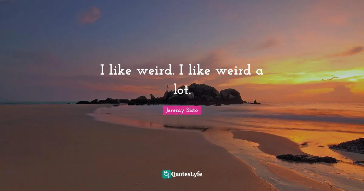 I like weird. I like weird a lot.