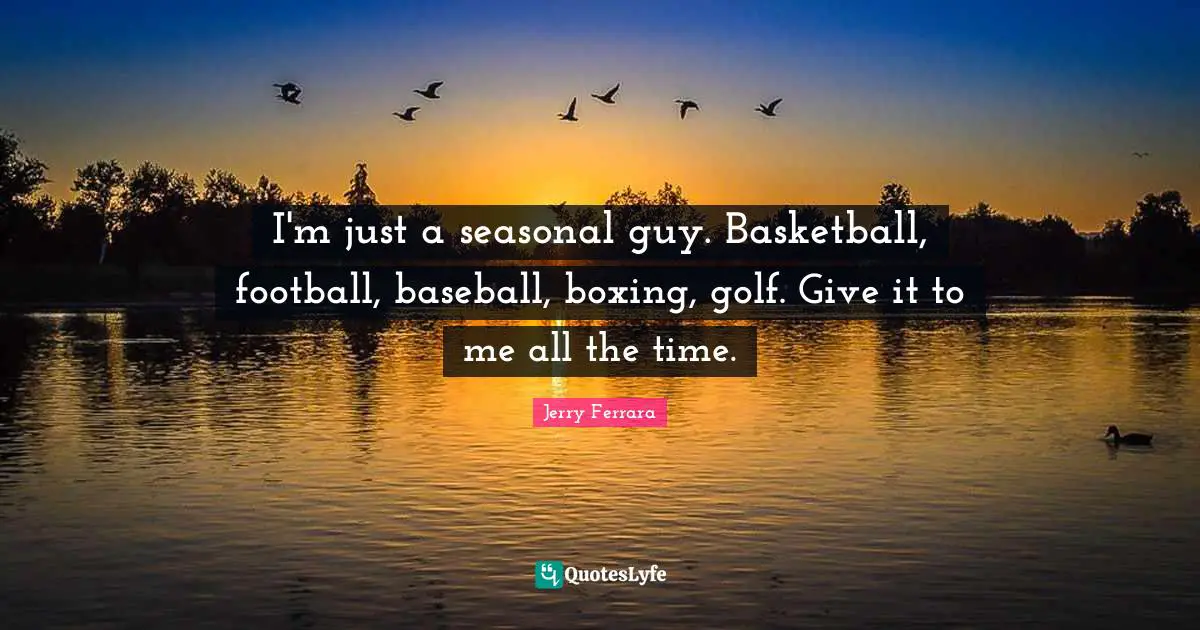 I'm just a seasonal guy. Basketball, football, baseball, boxing, golf. Give it to me all the time.