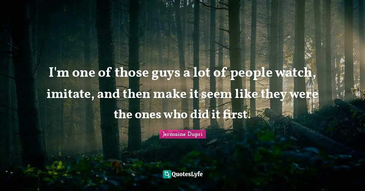 I'm one of those guys a lot of people watch, imitate, and then make it seem like they were the ones who did it first.