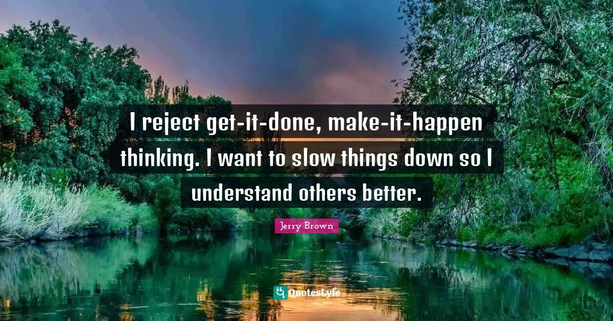 I reject get-it-done, make-it-happen thinking. I want to slow things down so I understand others better.