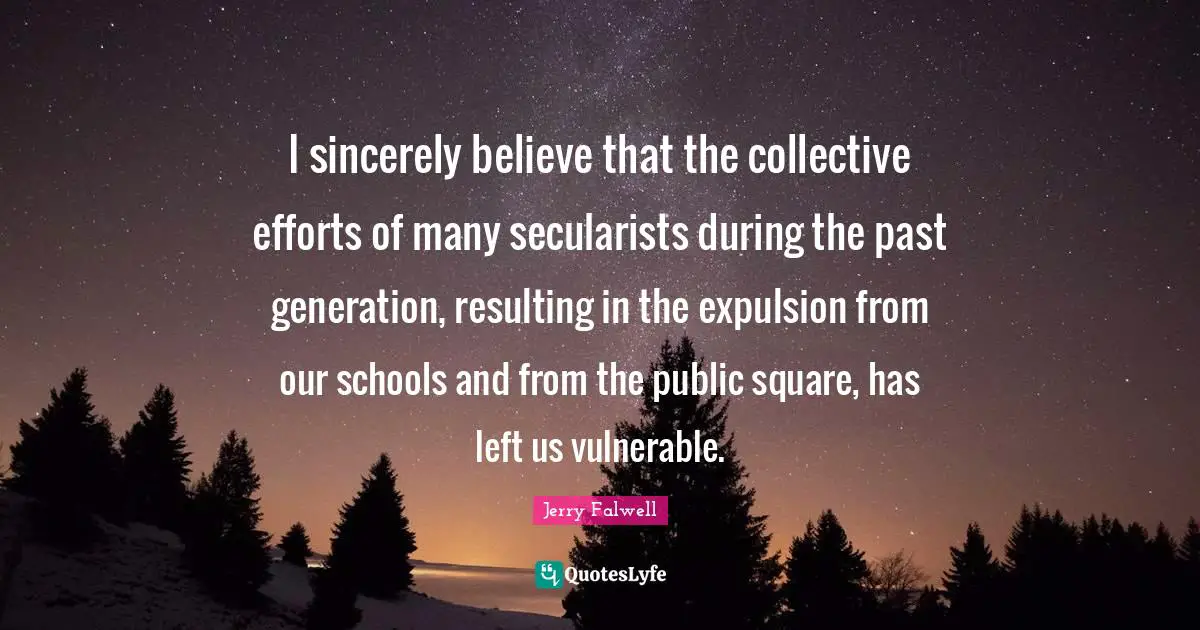 Jerry Falwell Quotes: "I sincerely believe that the collective efforts of many secularists during the past generation, resulting in the expulsion from our schools and from the public square, has left us vulnerable."