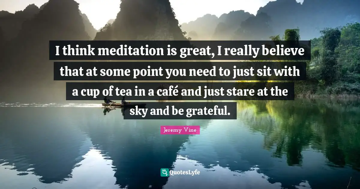 I think meditation is great, I really believe that at some point you need to just sit with a cup of tea in a café and just stare at the sky and be grateful.