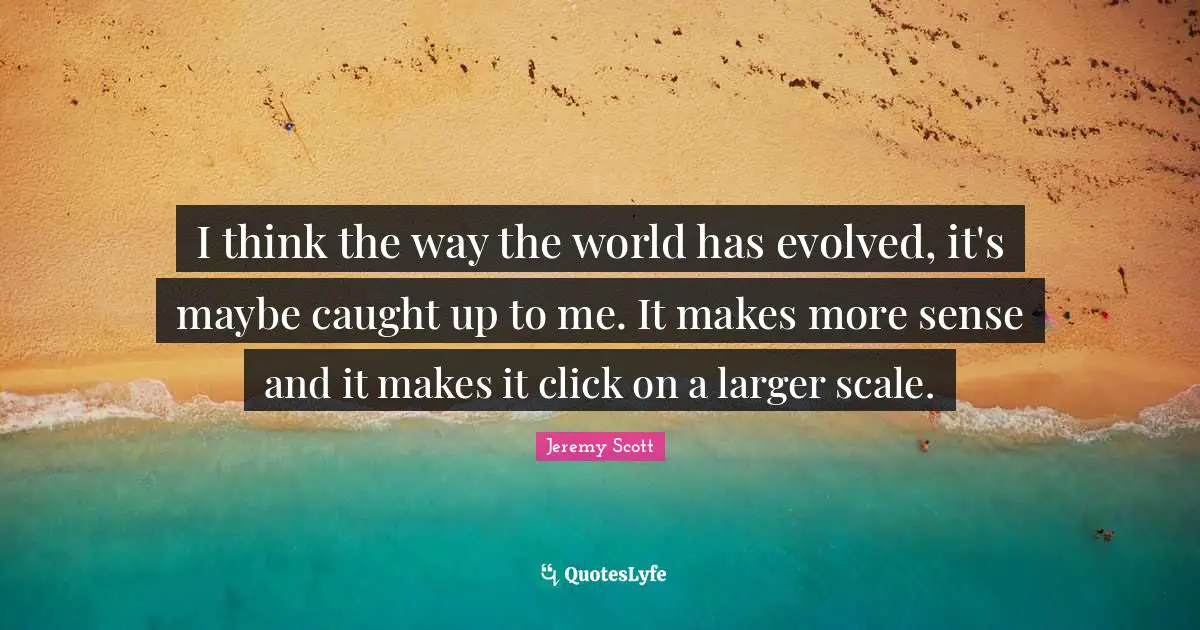 Jeremy Scott Quotes: "I think the way the world has evolved, it's maybe caught up to me. It makes more sense and it makes it click on a larger scale."