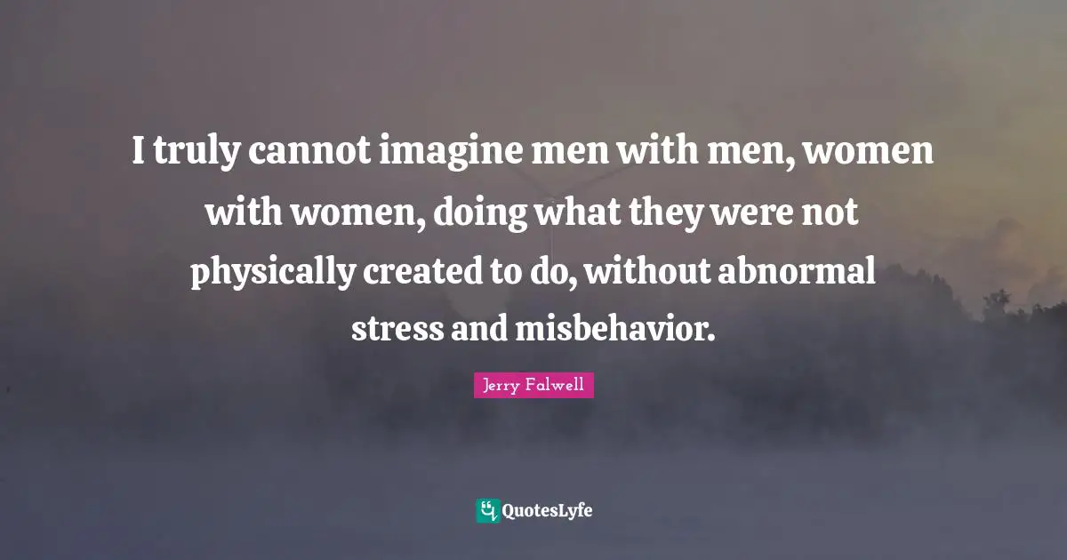 Jerry Falwell Quotes: "I truly cannot imagine men with men, women with women, doing what they were not physically created to do, without abnormal stress and misbehavior."