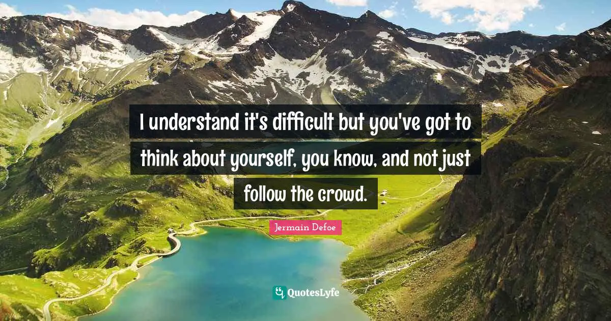 I understand it's difficult but you've got to think about yourself, you know, and not just follow the crowd.
