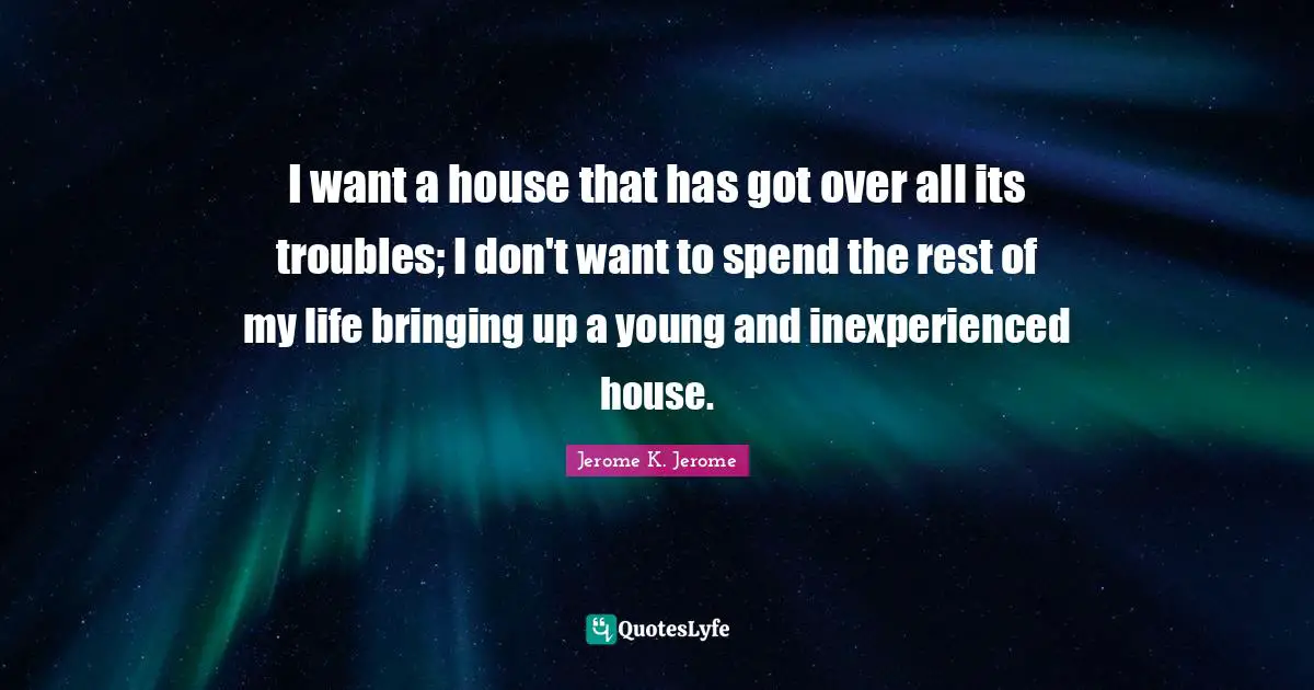 Jerome K. Jerome Quotes: "I want a house that has got over all its troubles; I don't want to spend the rest of my life bringing up a young and inexperienced house."