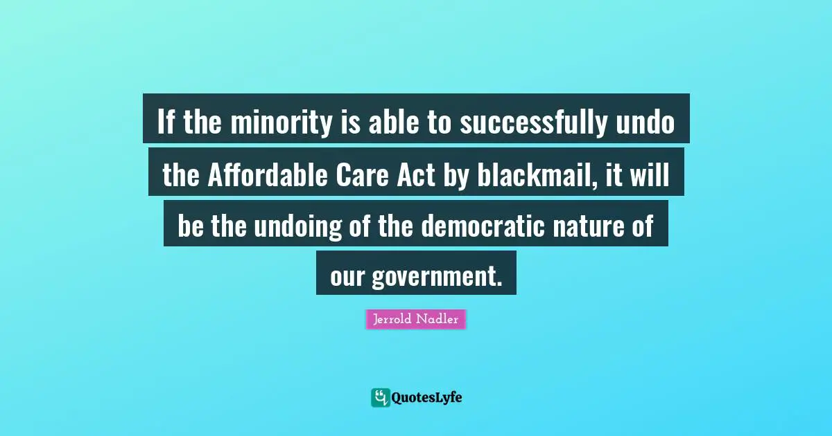 If the minority is able to successfully undo the Affordable Care Act by blackmail, it will be the undoing of the democratic nature of our government.