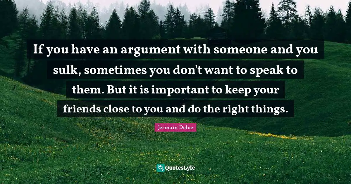 If you have an argument with someone and you sulk, sometimes you don't want to speak to them. But it is important to keep your friends close to you and do the right things.