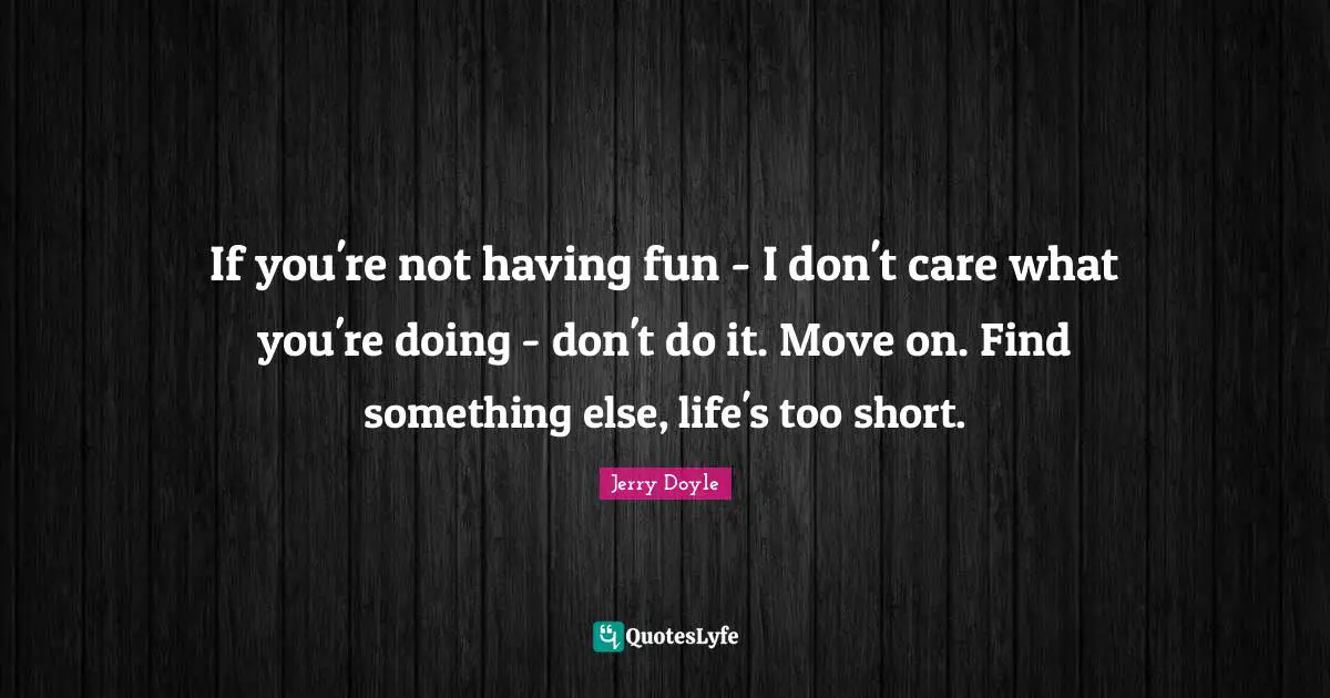 If you're not having fun - I don't care what you're doing - don't do it. Move on. Find something else, life's too short.
