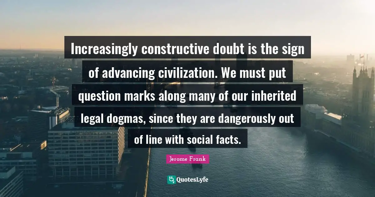 Increasingly constructive doubt is the sign of advancing civilization. We must put question marks along many of our inherited legal dogmas, since they are dangerously out of line with social facts.