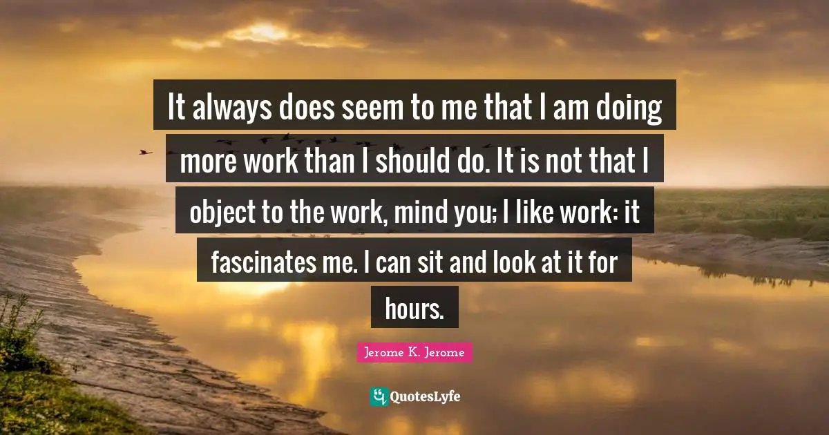 Jerome K. Jerome Quotes: "It always does seem to me that I am doing more work than I should do. It is not that I object to the work, mind you; I like work: it fascinates me. I can sit and look at it for hours."