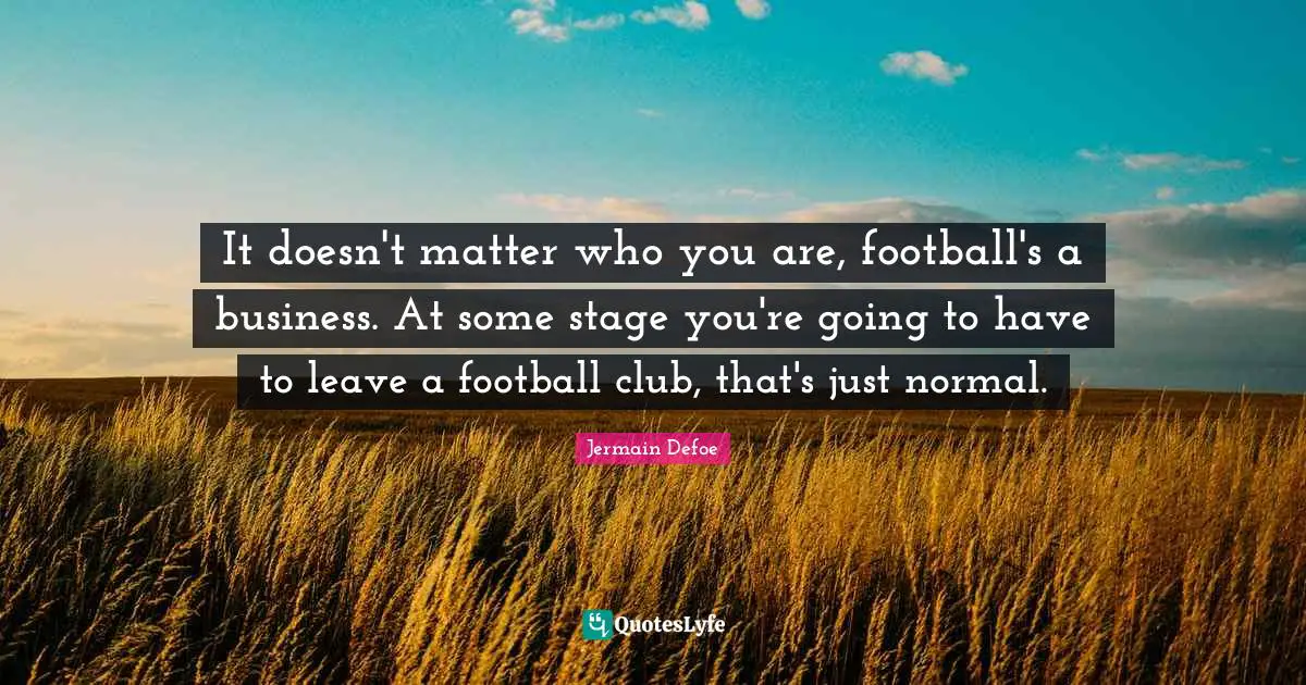 It doesn't matter who you are, football's a business. At some stage you're going to have to leave a football club, that's just normal.