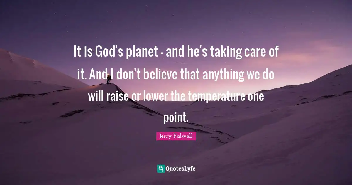 It is God's planet - and he's taking care of it. And I don't believe that anything we do will raise or lower the temperature one point.