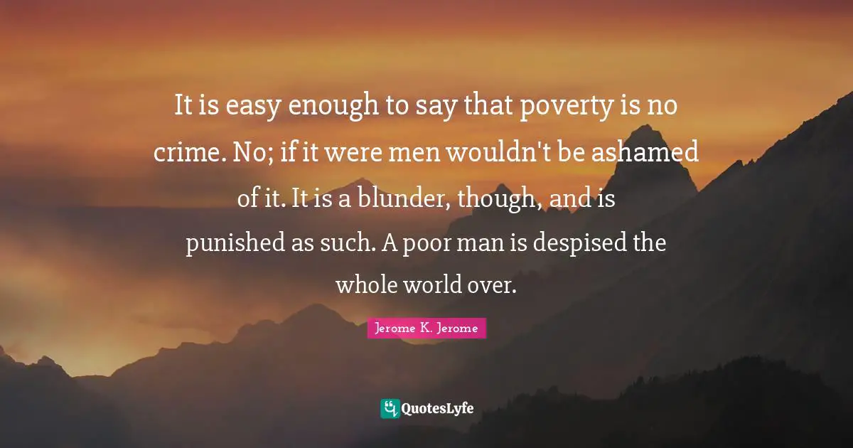 Jerome K. Jerome Quotes: "It is easy enough to say that poverty is no crime. No; if it were men wouldn't be ashamed of it. It is a blunder, though, and is punished as such. A poor man is despised the whole world over."