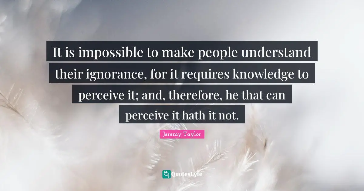 It is impossible to make people understand their ignorance, for it requires knowledge to perceive it; and, therefore, he that can perceive it hath it not.
