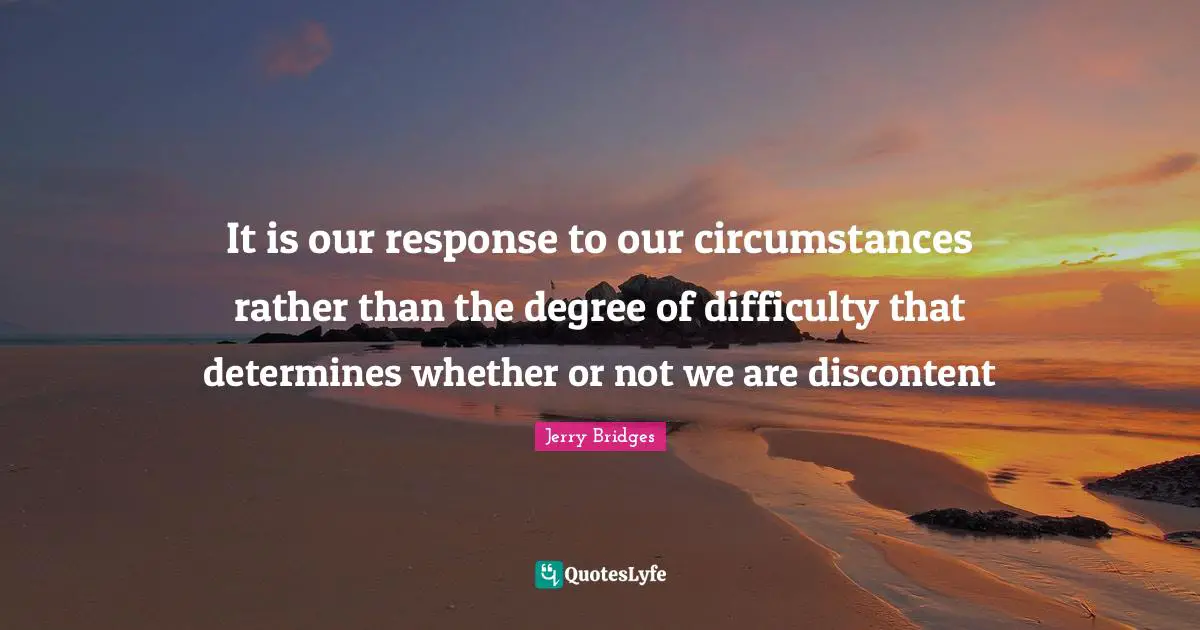 It is our response to our circumstances rather than the degree of difficulty that determines whether or not we are discontent