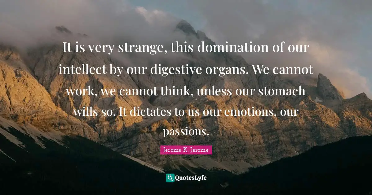 Jerome K. Jerome Quotes: "It is very strange, this domination of our intellect by our digestive organs. We cannot work, we cannot think, unless our stomach wills so. It dictates to us our emotions, our passions."