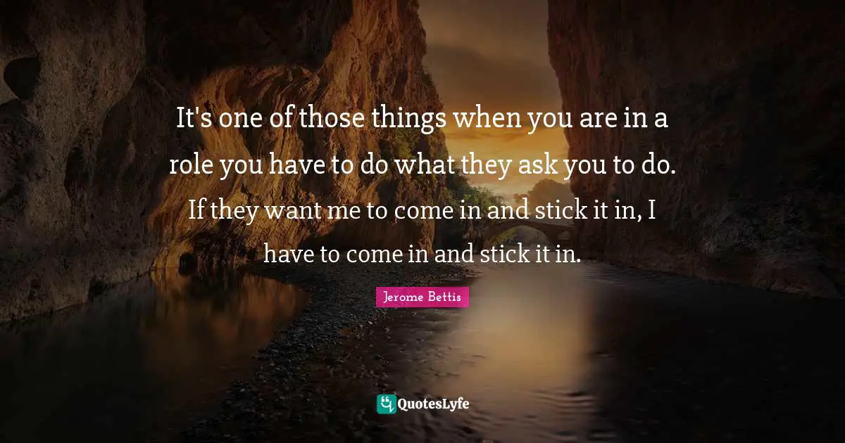 It's one of those things when you are in a role you have to do what they ask you to do. If they want me to come in and stick it in, I have to come in and stick it in.