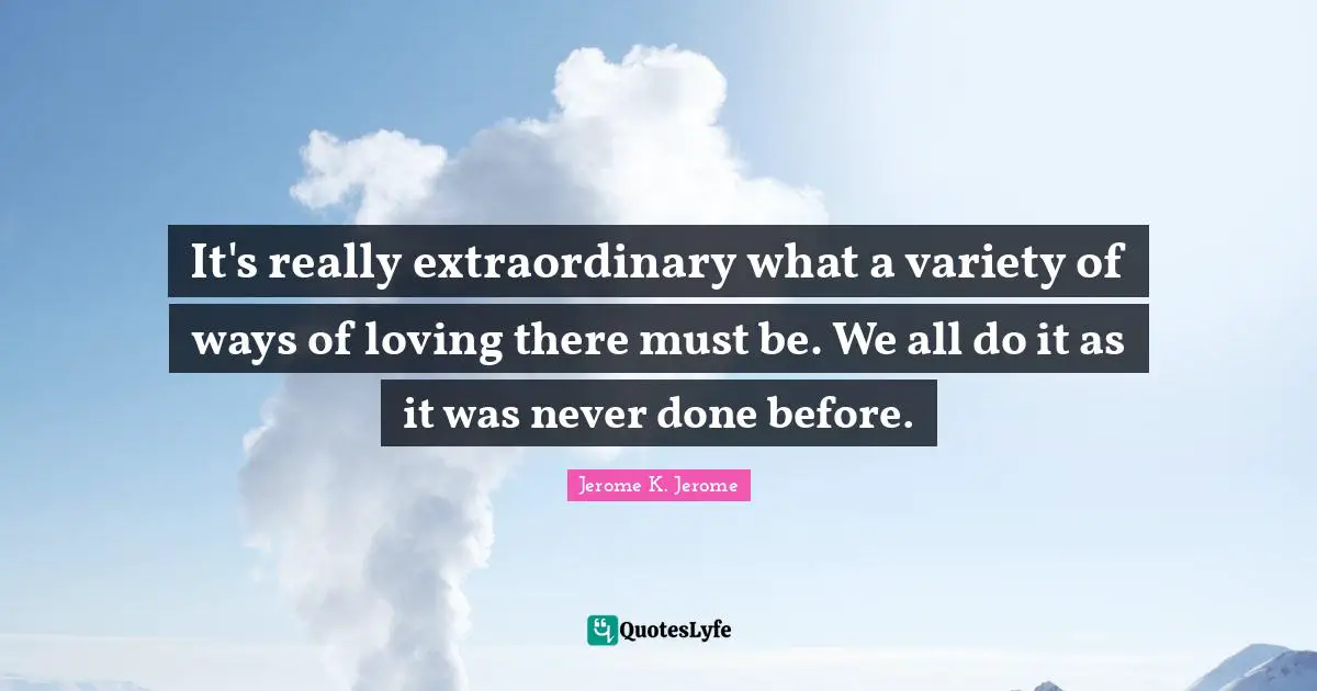 Jerome K. Jerome Quotes: "It's really extraordinary what a variety of ways of loving there must be. We all do it as it was never done before."