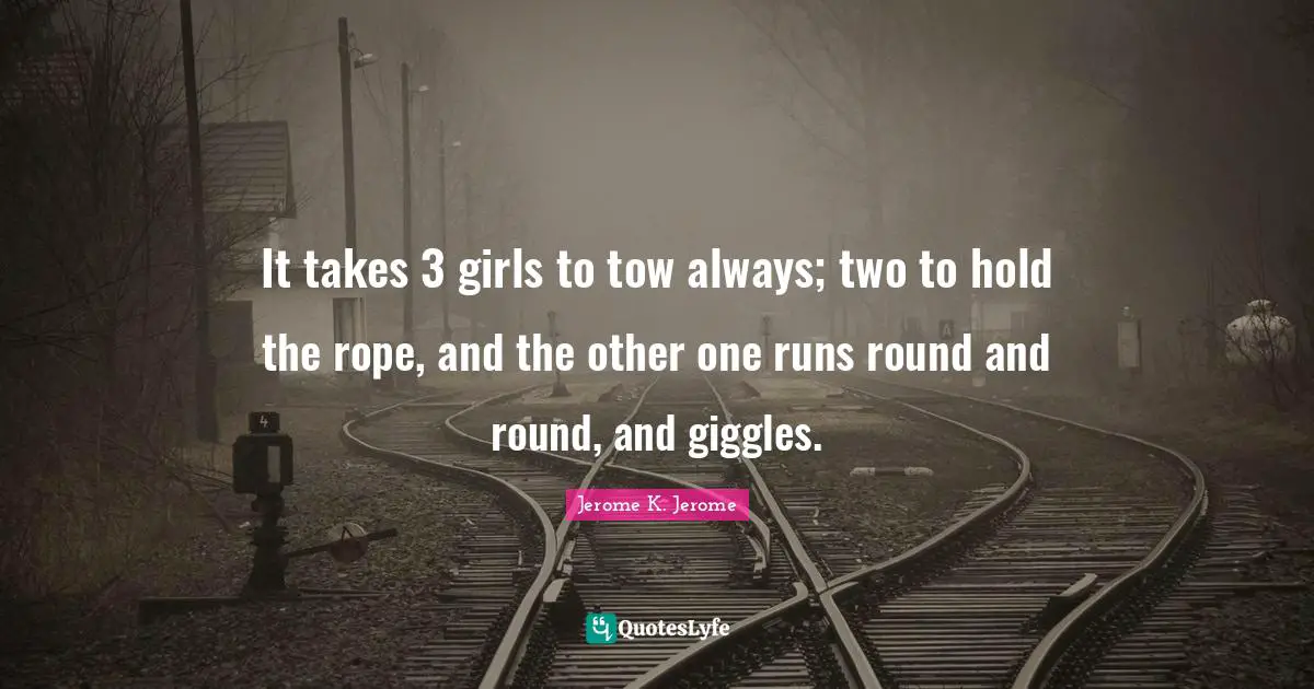 Jerome K. Jerome Quotes: "It takes 3 girls to tow always; two to hold the rope, and the other one runs round and round, and giggles."