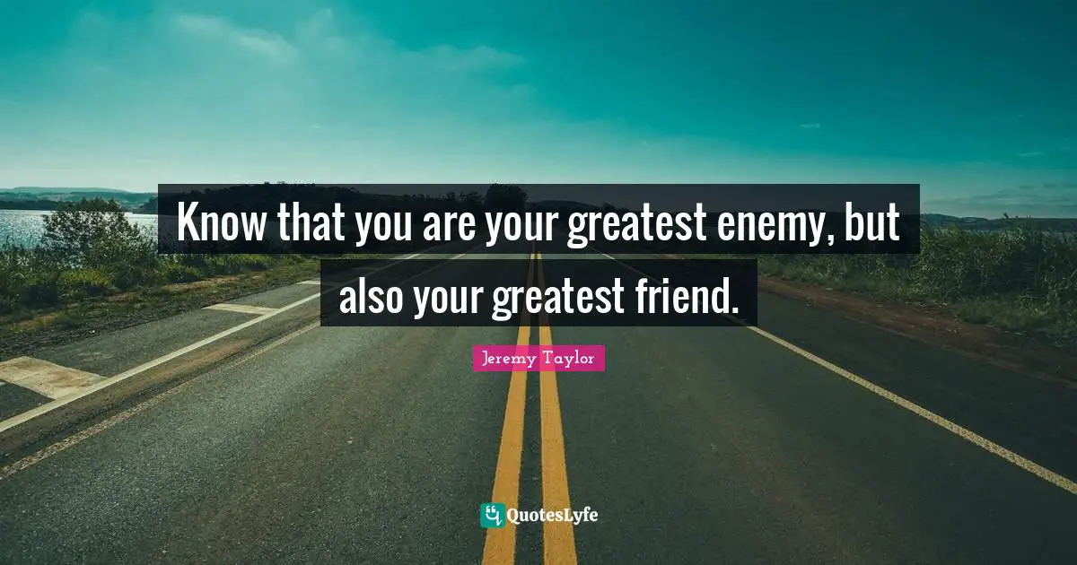 Know that you are your greatest enemy, but also your greatest friend.