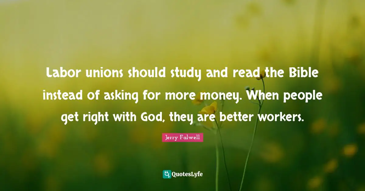 Labor unions should study and read the Bible instead of asking for more money. When people get right with God, they are better workers.