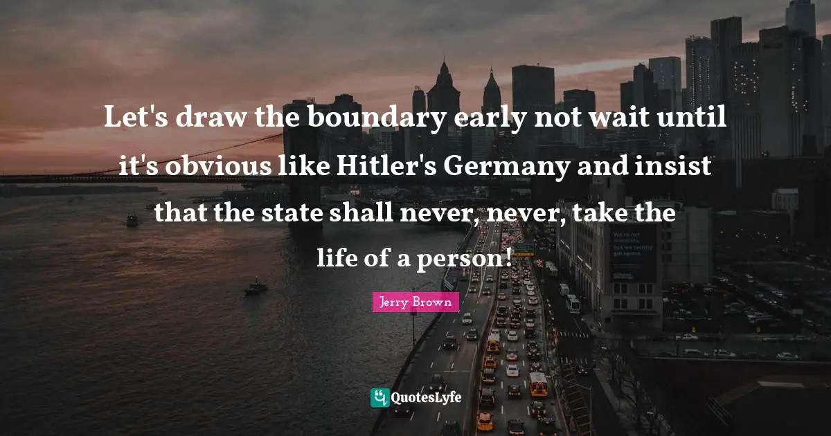 Let's draw the boundary early not wait until it's obvious like Hitler's Germany and insist that the state shall never, never, take the life of a person!