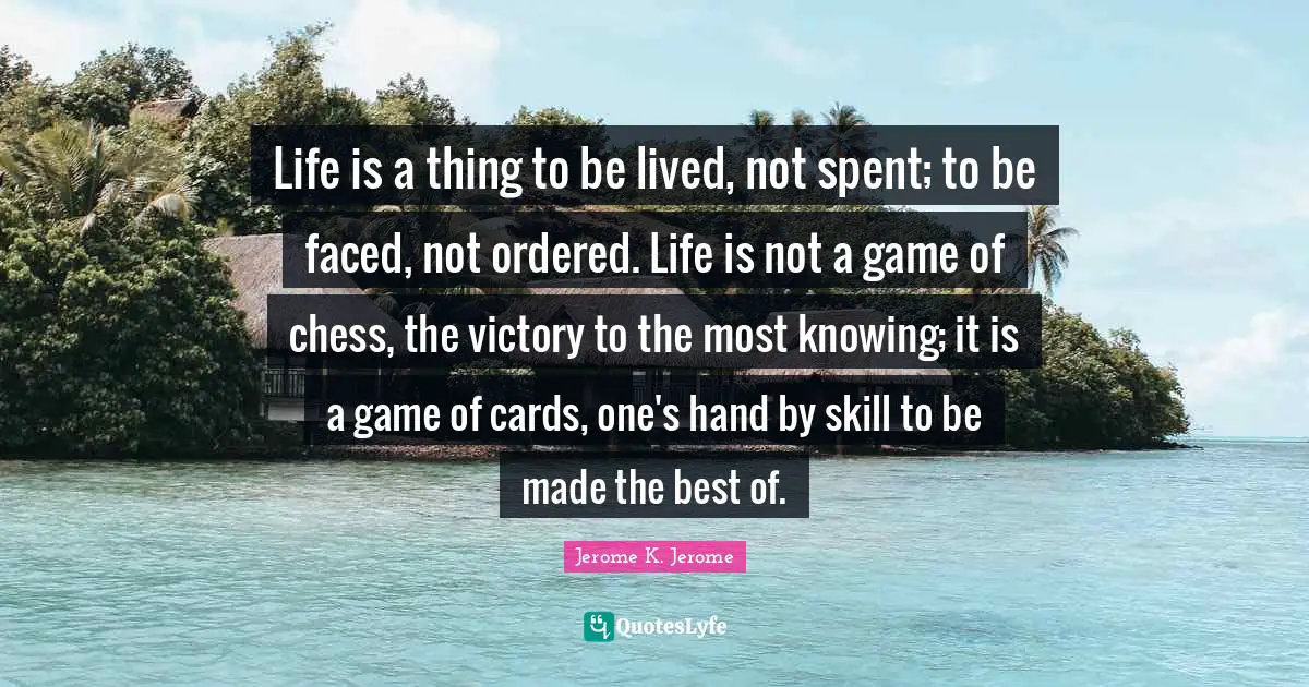 Jerome K. Jerome Quotes: "Life is a thing to be lived, not spent; to be faced, not ordered. Life is not a game of chess, the victory to the most knowing; it is a game of cards, one's hand by skill to be made the best of."