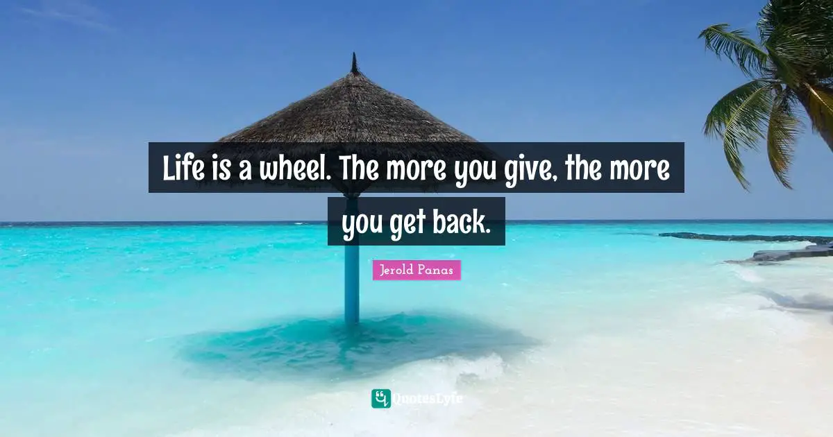Life is a wheel. The more you give, the more you get back.