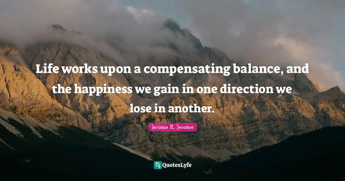 Jerome K. Jerome Quotes: "Life works upon a compensating balance, and the happiness we gain in one direction we lose in another."