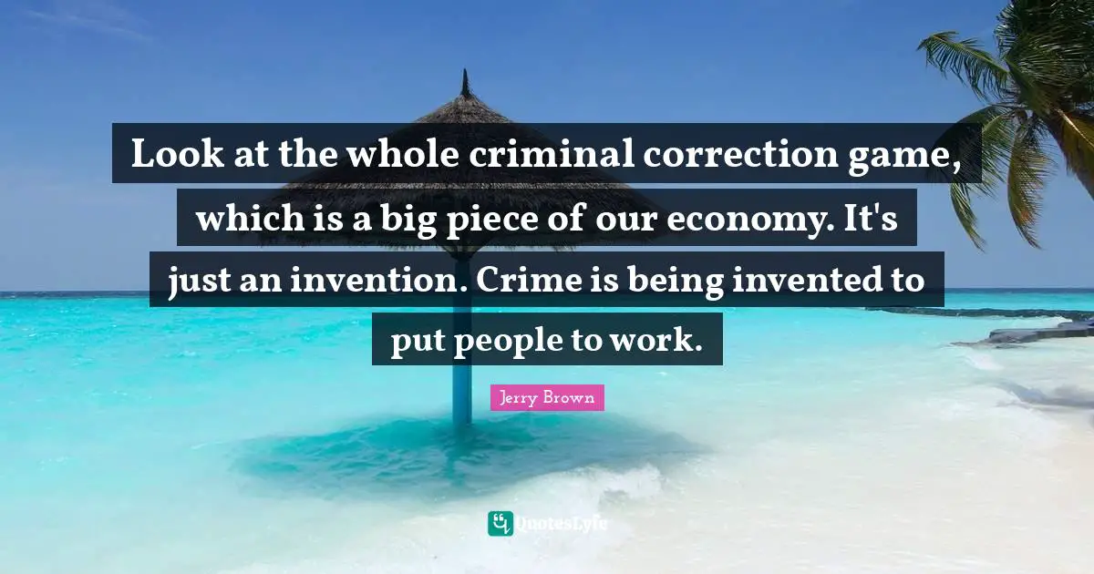 Look at the whole criminal correction game, which is a big piece of our economy. It's just an invention. Crime is being invented to put people to work.