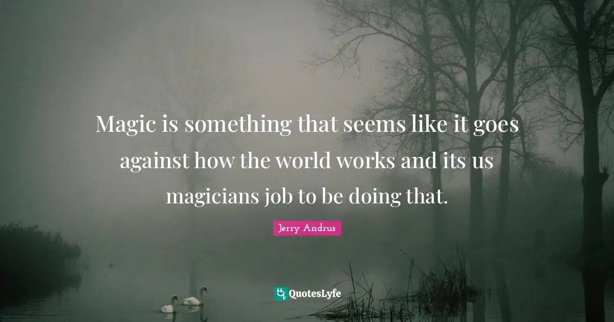 Magic is something that seems like it goes against how the world works and its us magicians job to be doing that.