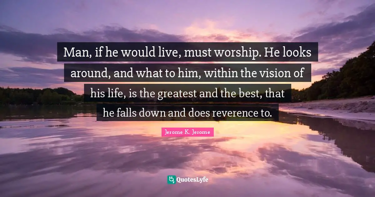 Jerome K. Jerome Quotes: "Man, if he would live, must worship. He looks around, and what to him, within the vision of his life, is the greatest and the best, that he falls down and does reverence to."