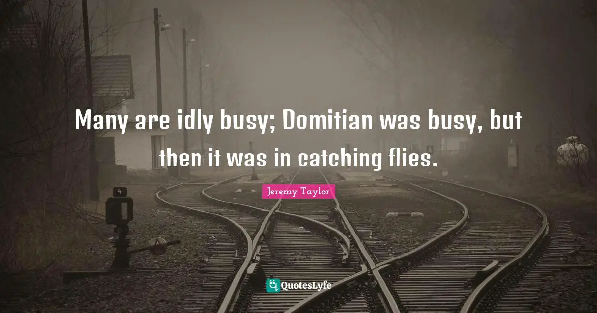 Many are idly busy; Domitian was busy, but then it was in catching flies.