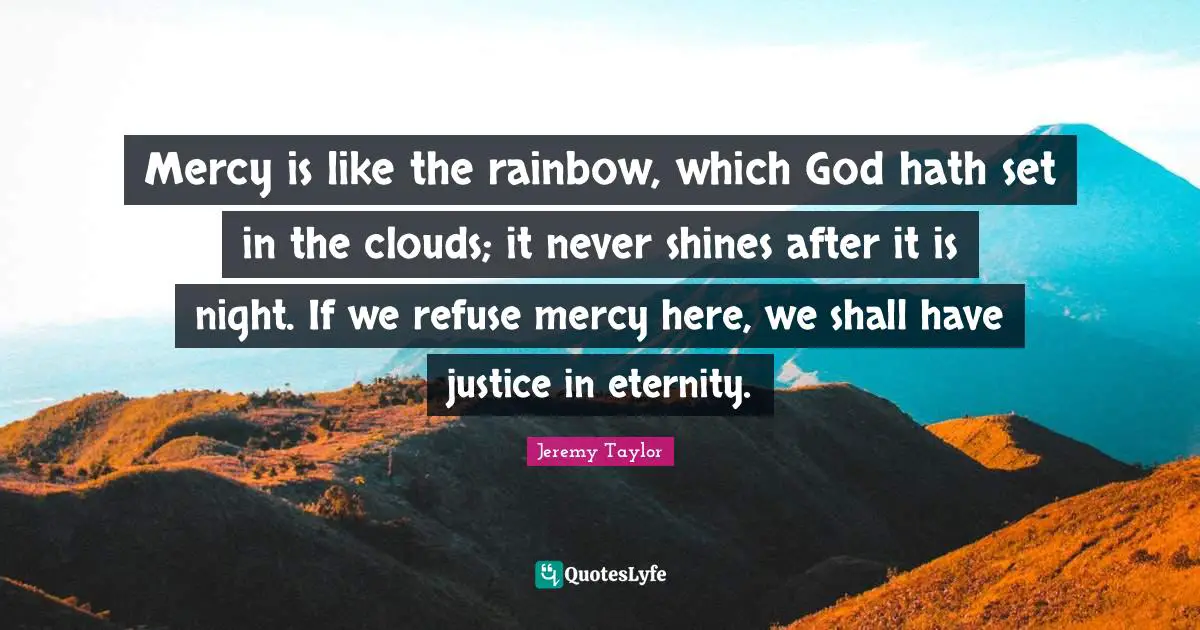 Mercy is like the rainbow, which God hath set in the clouds; it never shines after it is night. If we refuse mercy here, we shall have justice in eternity.