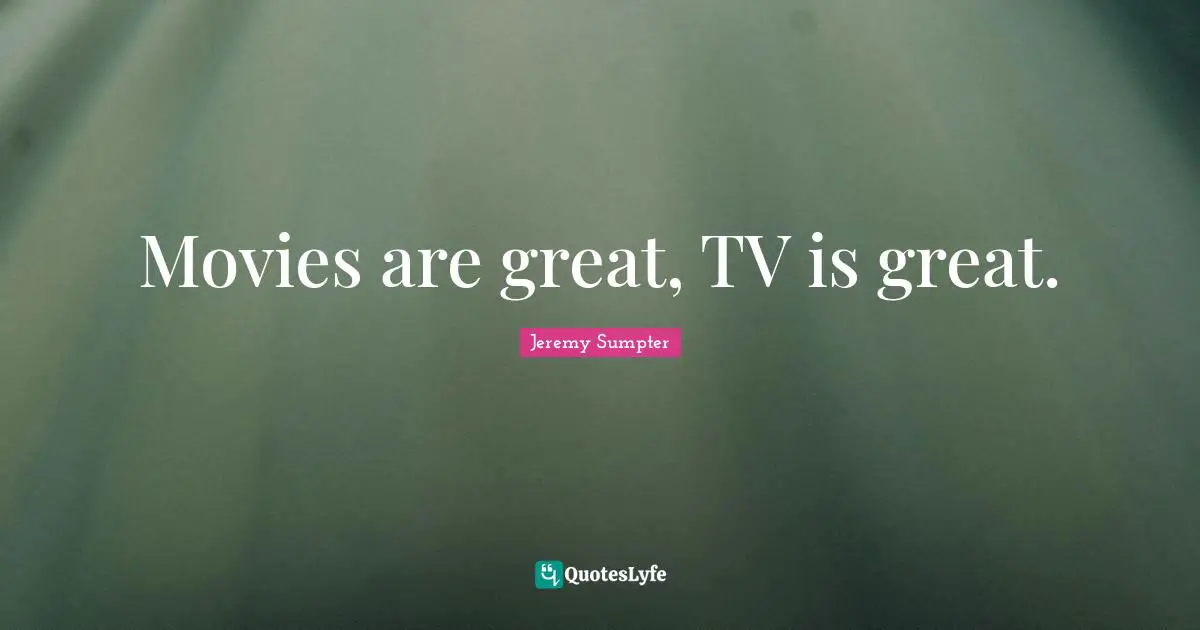 Movies are great, TV is great.