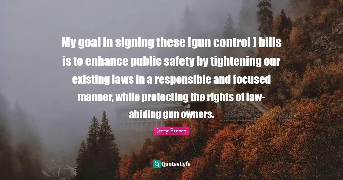 My goal in signing these [gun control ] bills is to enhance public safety by tightening our existing laws in a responsible and focused manner, while protecting the rights of law-abiding gun owners.