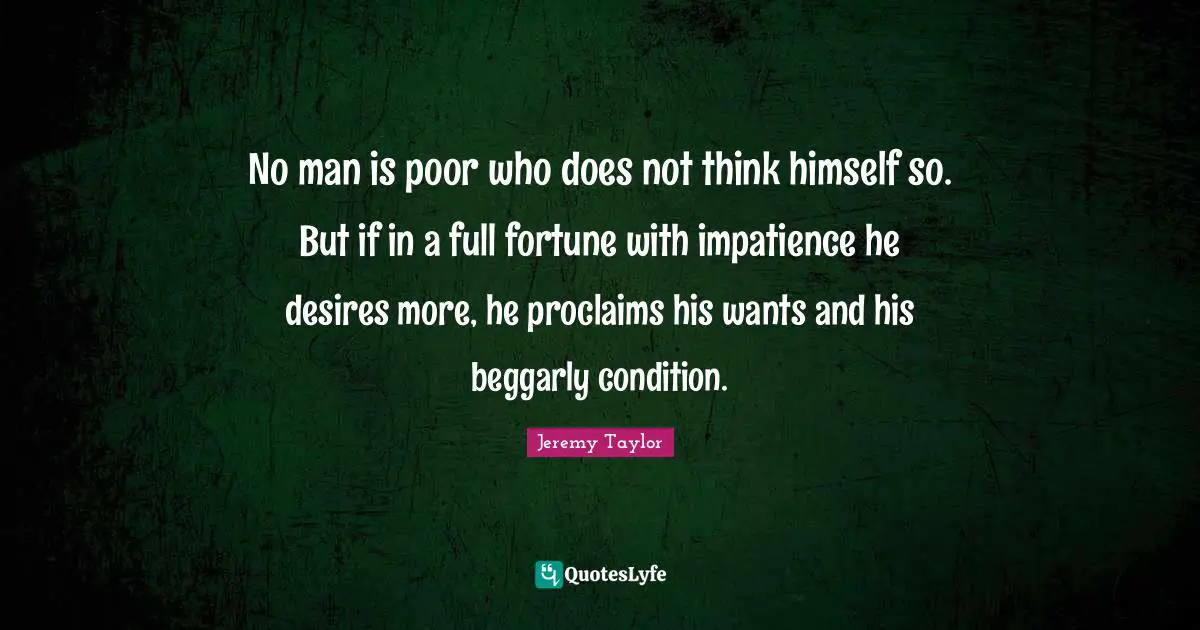 No man is poor who does not think himself so. But if in a full fortune with impatience he desires more, he proclaims his wants and his beggarly condition.