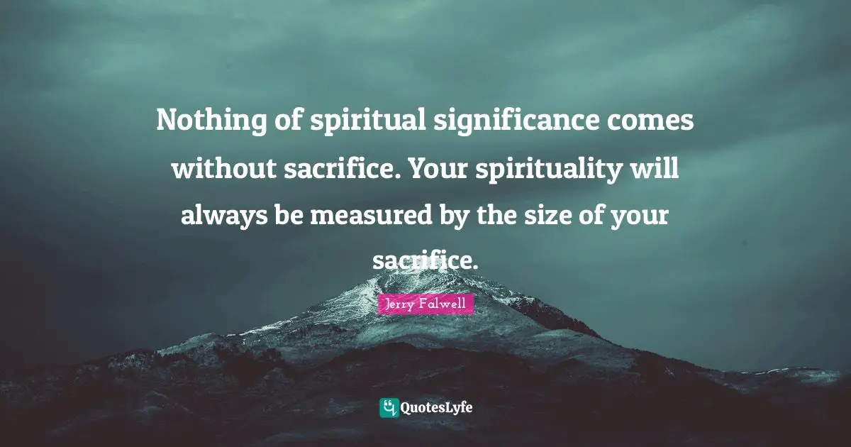 Jerry Falwell Quotes: "Nothing of spiritual significance comes without sacrifice. Your spirituality will always be measured by the size of your sacrifice."