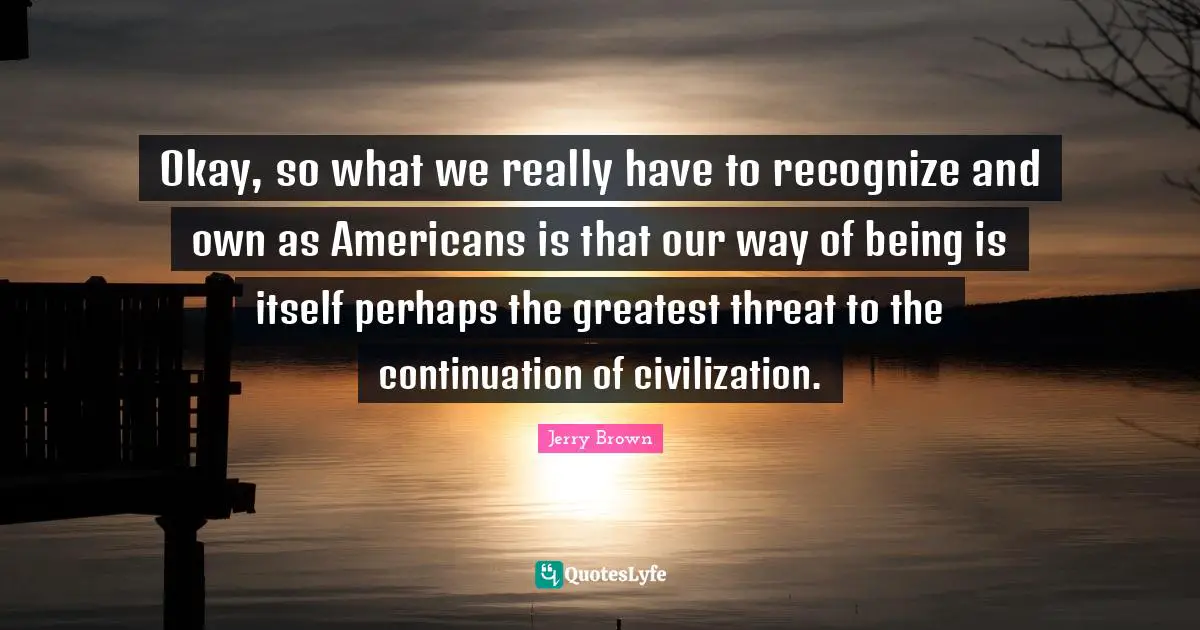 Okay, so what we really have to recognize and own as Americans is that our way of being is itself perhaps the greatest threat to the continuation of civilization.
