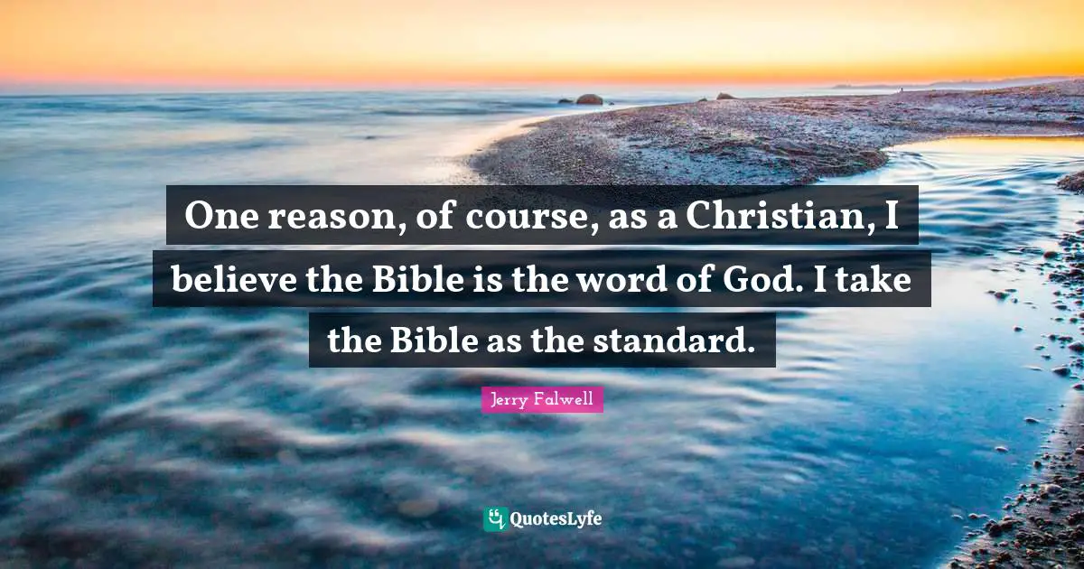 One reason, of course, as a Christian, I believe the Bible is the word of God. I take the Bible as the standard.